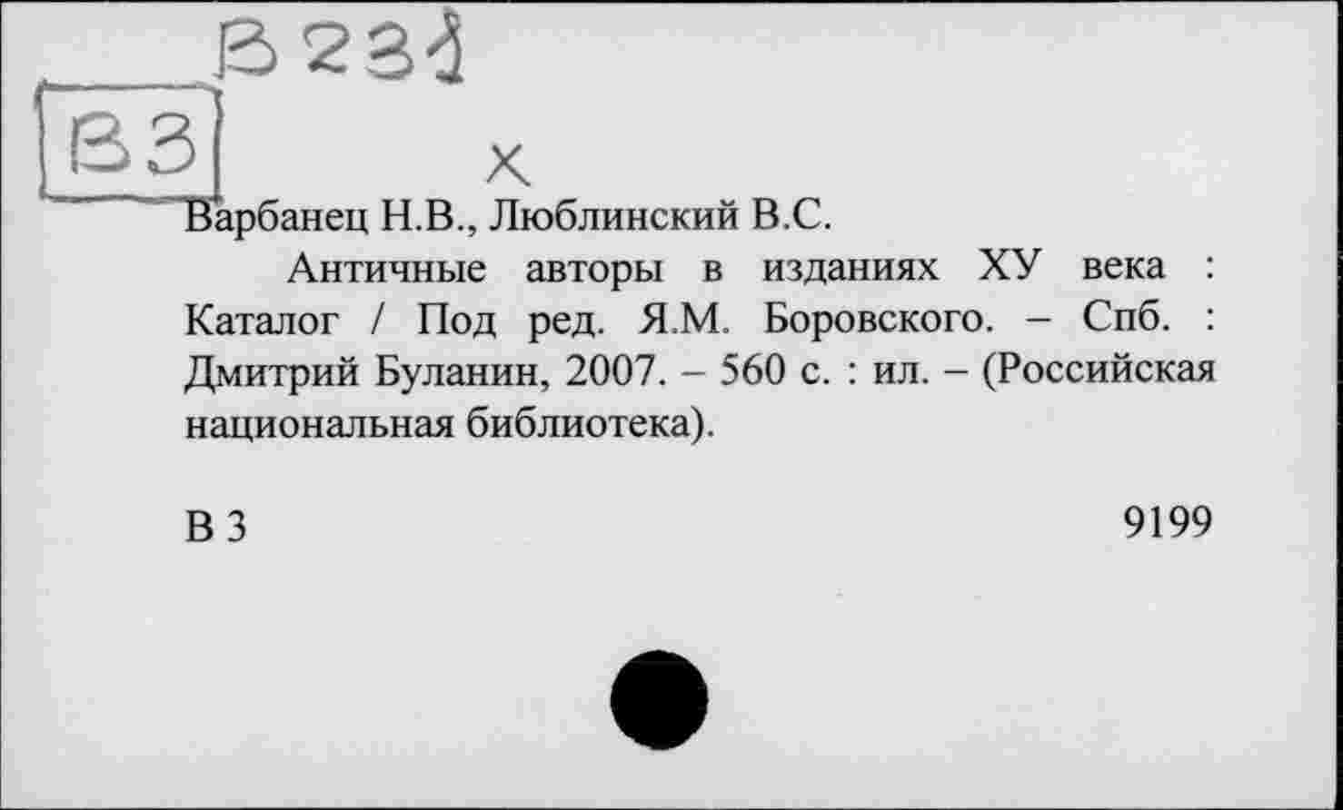 ﻿£>2 3-J
і-----‘Х
[S3 л
Варбанец Н.В., Люблинский В.С.
Античные авторы в изданиях ХУ века : Каталог / Под ред. Я.М. Боровского. - Спб. : Дмитрий Буланин, 2007. - 560 с. : ил. - (Российская национальная библиотека).
ВЗ
9199